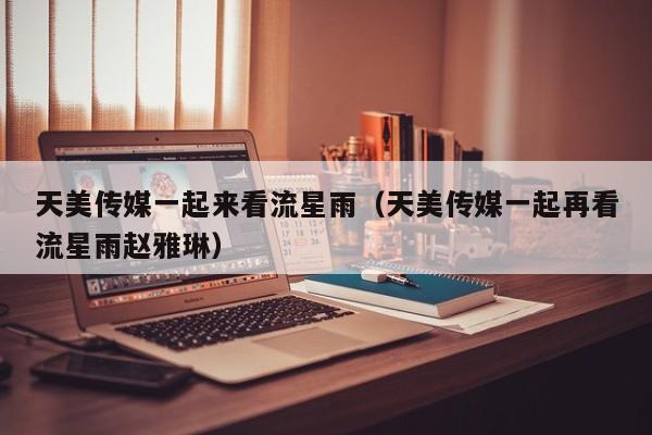 天美传媒一起来看流星雨（天美传媒一起再看流星雨赵雅琳）