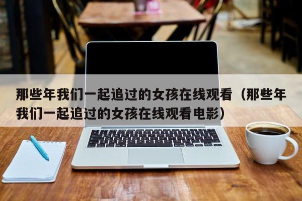 那些年我们一起追过的女孩在线观看（那些年我们一起追过的女孩在线观看电影）