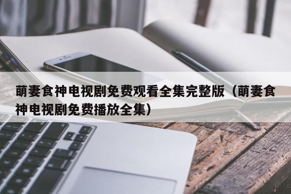 萌妻食神电视剧免费观看全集完整版（萌妻食神电视剧免费播放全集）