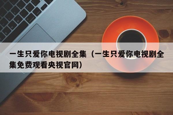 一生只爱你电视剧全集（一生只爱你电视剧全集免费观看央视官网）