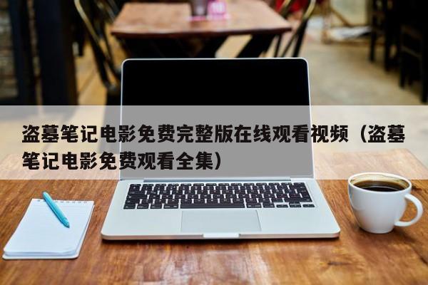 盗墓笔记电影免费完整版在线观看视频（盗墓笔记电影免费观看全集）