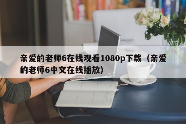 亲爱的老师6在线观看1080p下载（亲爱的老师6中文在线播放）