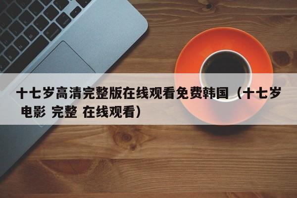 十七岁高清完整版在线观看免费韩国（十七岁 电影 完整 在线观看）
