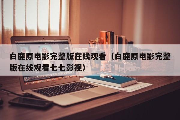 白鹿原电影完整版在线观看（白鹿原电影完整版在线观看七七影视）