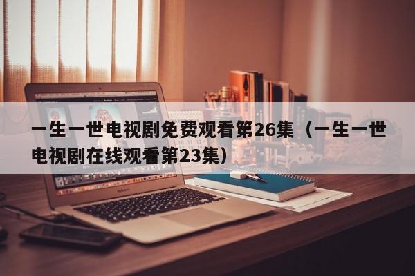 一生一世电视剧免费观看第26集（一生一世电视剧在线观看第23集）