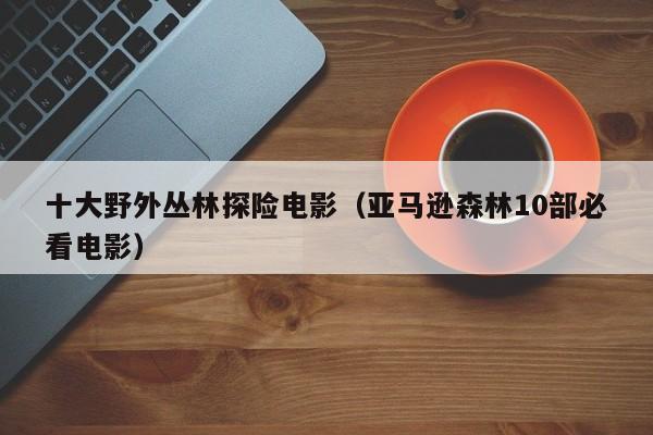 十大野外丛林探险电影（亚马逊森林10部必看电影）