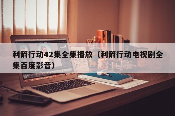 利箭行动42集全集播放（利箭行动电视剧全集百度影音）