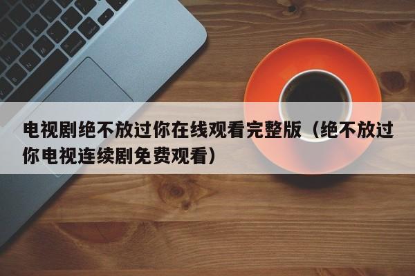 电视剧绝不放过你在线观看完整版（绝不放过你电视连续剧免费观看）