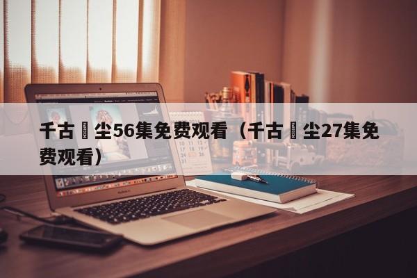 千古玦尘56集免费观看（千古玦尘27集免费观看）