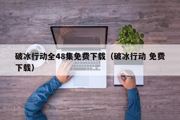 破冰行动全48集免费下载（破冰行动 免费下载）