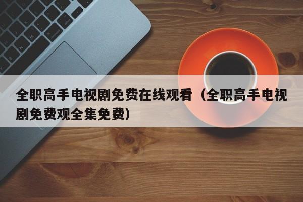 全职高手电视剧免费在线观看（全职高手电视剧免费观全集免费）