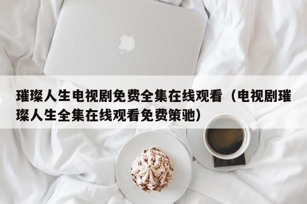 璀璨人生电视剧免费全集在线观看（电视剧璀璨人生全集在线观看免费策驰）