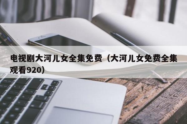 电视剧大河儿女全集免费（大河儿女免费全集观看920）