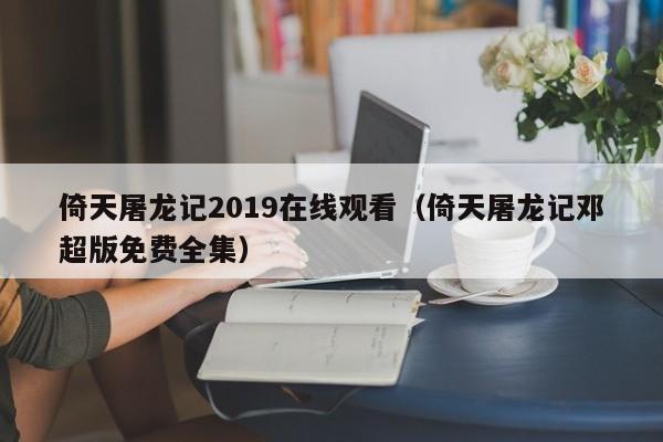 倚天屠龙记2019在线观看（倚天屠龙记邓超版免费全集）
