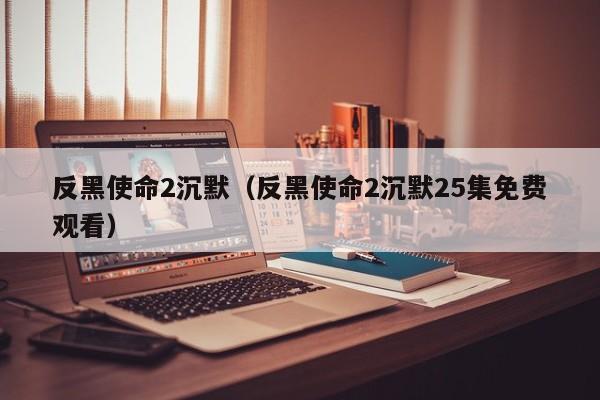 反黑使命2沉默（反黑使命2沉默25集免费观看）