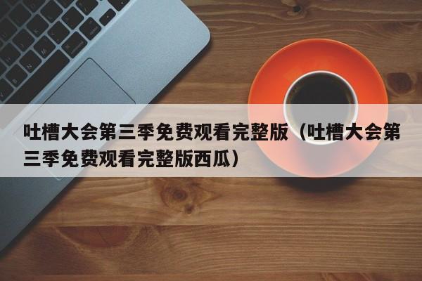 吐槽大会第三季免费观看完整版（吐槽大会第三季免费观看完整版西瓜）