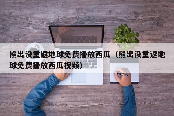 熊出没重返地球免费播放西瓜（熊出没重返地球免费播放西瓜视频）