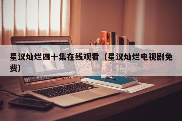 星汉灿烂四十集在线观看（星汉灿烂电视剧免费）