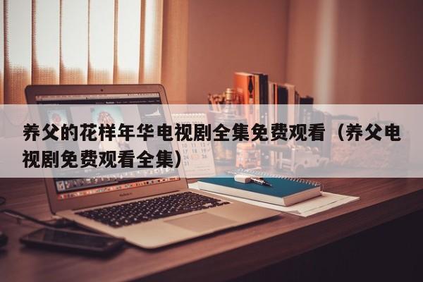 养父的花样年华电视剧全集免费观看（养父电视剧免费观看全集）