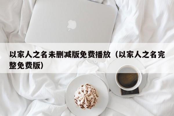 以家人之名未删减版免费播放（以家人之名完整免费版）