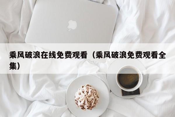 乘风破浪在线免费观看（乘风破浪免费观看全集）