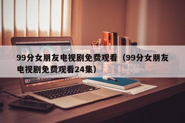 99分女朋友电视剧免费观看（99分女朋友电视剧免费观看24集）