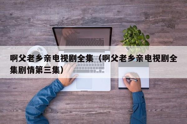 啊父老乡亲电视剧全集（啊父老乡亲电视剧全集剧情第三集）