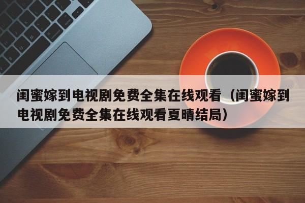 闺蜜嫁到电视剧免费全集在线观看（闺蜜嫁到电视剧免费全集在线观看夏晴结局）