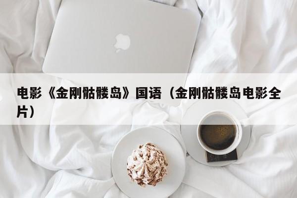 电影《金刚骷髅岛》国语（金刚骷髅岛电影全片）