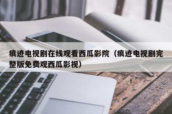 痕迹电视剧在线观看西瓜影院（痕迹电视剧完整版免费观西瓜影视）