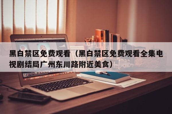 黑白禁区免费观看（黑白禁区免费观看全集电视剧结局广州东川路附近美食）