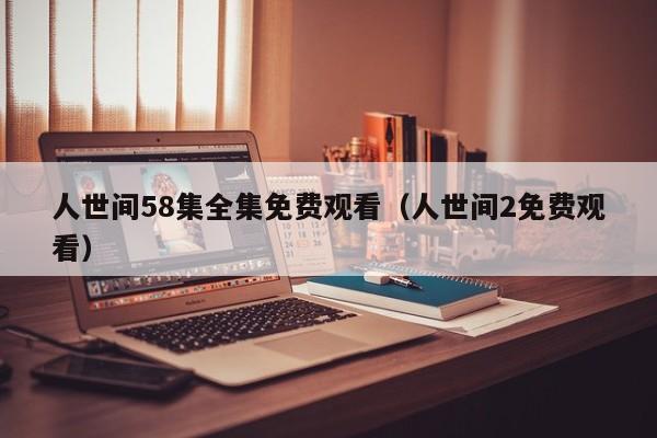 人世间58集全集免费观看（人世间2免费观看）