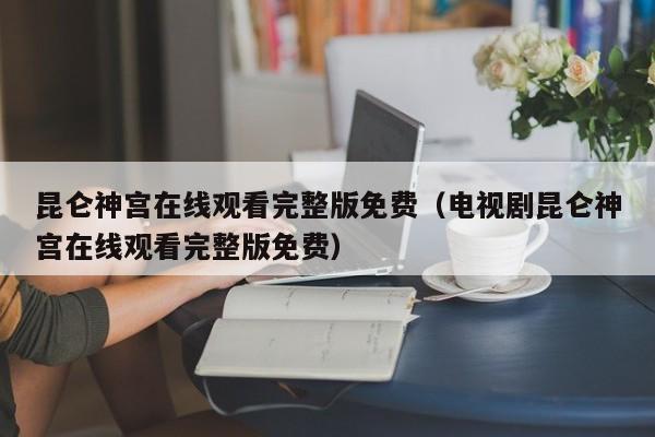 昆仑神宫在线观看完整版免费（电视剧昆仑神宫在线观看完整版免费）
