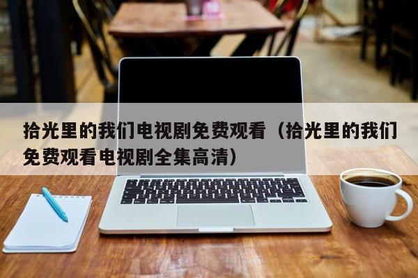 拾光里的我们电视剧免费观看（拾光里的我们免费观看电视剧全集高清）