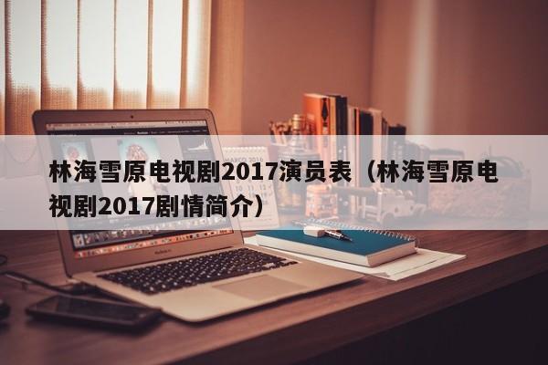 林海雪原电视剧2017演员表（林海雪原电视剧2017剧情简介）
