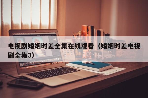 电视剧婚姻时差全集在线观看（婚姻时差电视剧全集3）