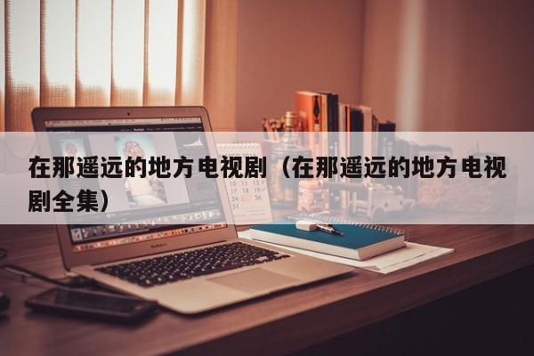 在那遥远的地方电视剧（在那遥远的地方电视剧全集）