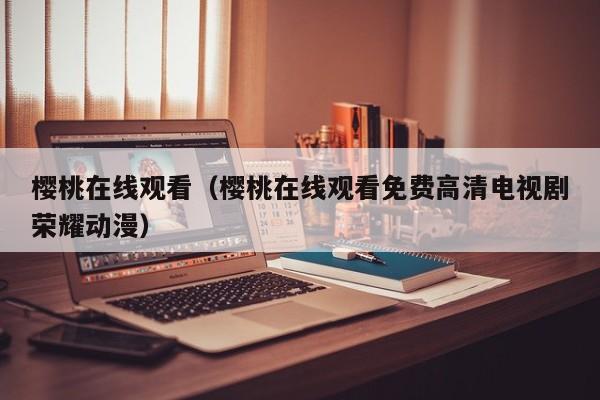 樱桃在线观看（樱桃在线观看免费高清电视剧荣耀动漫）