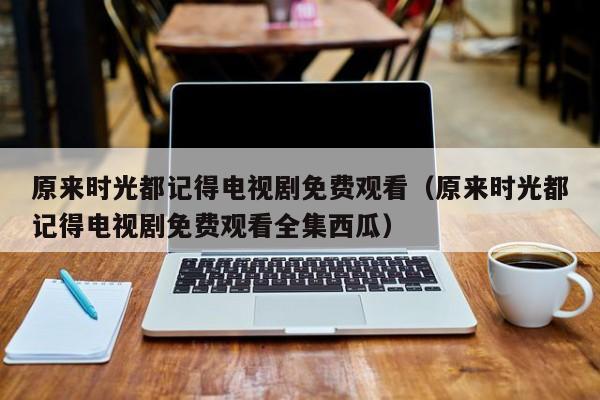 原来时光都记得电视剧免费观看（原来时光都记得电视剧免费观看全集西瓜）