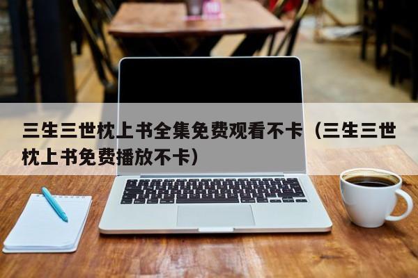 三生三世枕上书全集免费观看不卡（三生三世枕上书免费播放不卡）
