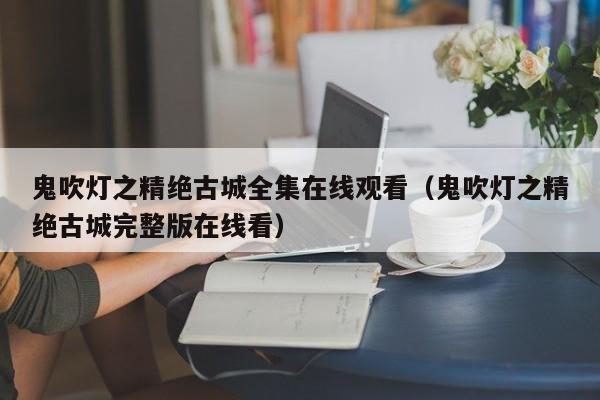 鬼吹灯之精绝古城全集在线观看（鬼吹灯之精绝古城完整版在线看）