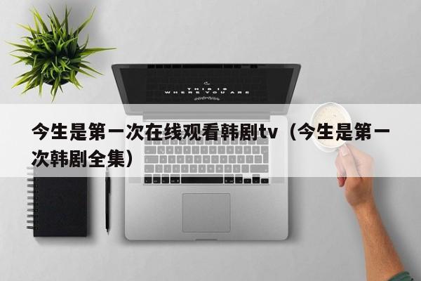 今生是第一次在线观看韩剧tv（今生是第一次韩剧全集）