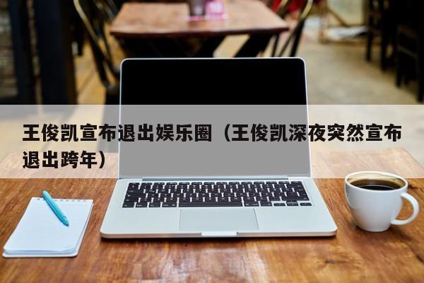 王俊凯宣布退出娱乐圈（王俊凯深夜突然宣布退出跨年）