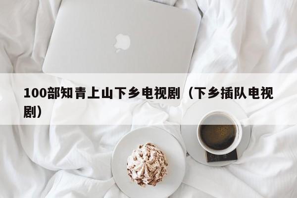 100部知青上山下乡电视剧（下乡插队电视剧）