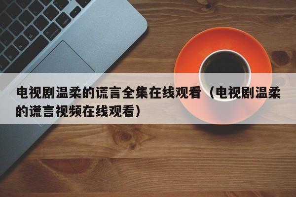 电视剧温柔的谎言全集在线观看（电视剧温柔的谎言视频在线观看）
