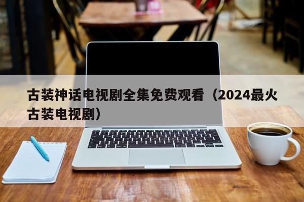 古装神话电视剧全集免费观看（2024最火古装电视剧）