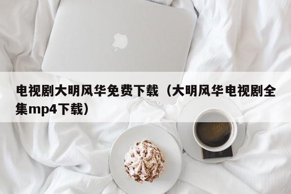 电视剧大明风华免费下载（大明风华电视剧全集mp4下载）