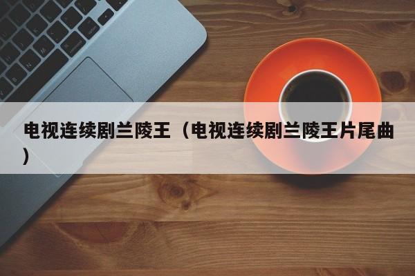 电视连续剧兰陵王（电视连续剧兰陵王片尾曲）
