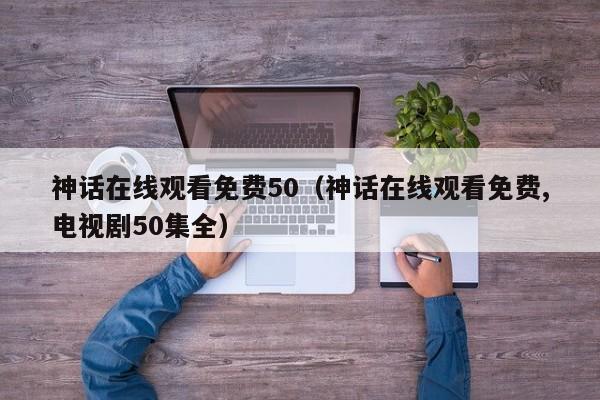 神话在线观看免费50（神话在线观看免费,电视剧50集全）