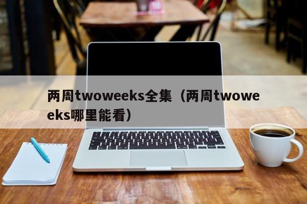 两周twoweeks全集（两周twoweeks哪里能看）